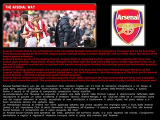 Arsenal Football Club is one of Englands most successful football clubs with an impressive 13 league and 10 FA Cup titles.
They famously played all 38 Premier League games without losing in season 2003/04, and currently retain the record of 49
league games unbeaten.
Arsenals status as one of the leading Premier League Clubs is cemented by their reputation for playing with their own
unique style and flair. Head Coach, Arsne Wenger, has been with the Club since 1996 and is widely regarded to be one of
the worlds greatest coaches and is credited with transforming English football into the fast paced and technically beautiful
game it is today.
Arsnes coaching methodologies are not only applied to the first team but have been filtered through the Club; to the
Arsenal Ladies - Englands most successful Ladies team, the Youth Academy C the future players of the Club, and to Arsenal
Soccer Schools C the Clubs grassroots youth football program.
Arsenal Soccer Schools have been running programs since 1985, starting in the local community and have now expanded
their reach across the world. The programmes give boys and girls the opportunity to learn to play football the Arsenal way!

Arsenal Football Club  uno dei pi importanti Club calcistici Inglesi con 13 titoli di Campione dInghilterra e 10 Coppe di
Lega. Nella stagione 2003/2004 hanno stabilito il record di imbattibilit nelle 38 partite della Premier League, e tuttora
hanno il record di 49 partite di campionato consecutive senza sconfitte.
La considerazione che lArsenal ha acquisito di essere una delle grandi nella Premier League  ulteriormente rafforzata dalla
reputazione di giocare un calcio eccellente. Il Direttore Tecnico , Arsne Wenger,  nel Club dal 1996 ed  considerato come
uno dei migliori allenatori al mondo, accreditato di aver contribuito a trasformare il calcio inglese nel gioco veloce e a
buon contenuto tecnico che vediamo oggi.
La metodologia tecnica di Arsne non viene applicata soltanto alla prima squadra ma impregna tutto il Club, dalle Arsenal
Ladies C il pi importante Club di calcio femminile in Inghilterra, all Academy C il settore giovanile del Club, fino alle Arsenal
Soccer Schools C il fondamento per il calcio giovanile del Club.
Le Arsenal Soccer Schools sono operative dal 1995, partendo dal territorio locale, e si sono espanse nel mondo. I programmi
permettono a ragazzi e ragazze di imparare ovunque come si gioca alla maniera dell Arsenal.
 