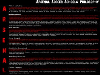 Arsenal Soccer Schools Philosophy
    C Attitude (Attitudine)



A
      To progress to your full potential as a football player it is vital to have the correct attitude both on and off the football pitch. You need to be as positive and
      dedicated as possible to fully master your skills and you need to be cool and composed when under pressure to keep control of the moment youre in.
      Progredire per raggiungere il massimo potenziale come giocatore  utile dentro e fuori il campo. Devi eseere positivo e concentrato per migliorare
      le tue capacit, cos come devi essere razionale quando sei sotto pressione per tenere sotto controllo ci che stai vivendo.

    C Respect (Rispetto)
      Always respect your team mates, your opponent, your coach and the referee. In order to get the best out of your team its important to appreciate the efforts




R
      of those around you. If you fail to respect the opponent you underestimate their potential, which can make your own standards fall below your usual level.
      Football should be played in the spirit of fair play, encouragement and fun. Take advice from your coach to help your game improve and remember self-respect
      is key for your own development as a player and a person.
      Il rispetto deve sempre esserci, per I tuoi compagni, gli avversari, l allenatore, larbitro. Al fine di ottenre il meglio dalla tua squadra  importante che
      aprezzi chi c intorno a te. Se non hai rispetto del tuo avversario significa che lo sottovaluti, e questo pu farti rendere peggio che altre volte. Il calcio deve
      essere permeato dal fairplay, dallincitamento e dal divertimento. Ascolta il tuo allenatore per migliorarti e ricordati che il rispetto di s stessi  la chiave
      per un corretto sviluppo come giocatore e come uomo.

    C Skills (Capacit)



S
      At Arsenal we believe that skills and technique are essential to inspire creativity, flair, excitement and entertainment. Skills can help make football fun, help
      you improve as a player and help you beat your opponent. Be inventive with the turns and tricks you use to move the ball, use both feet and dont forget to
      work on the basic skills such as control and passing.
      AllArsenal noi crediamo che la capacit e la tecnica siano essenziali per ispirare creativit, estro, passione e divertimento. La capacit pu aiutare a fare un
      calcio divertente, aiuta a farti migliorare come giocatore e a superare gli avversari. Inventa con finte e dribbling per gestire la palla, usa entrambi i piedi e
      non dimenticarti di lavorare su elementi di base come il controllo ed il passaggio.




E
    C Energy (Energia)
      You need to have lots of energy to get the most out of playing football. The longer you can maintain a high level of fitness for, the more this will benefit you in
      games. If youre not as fit as you can be, it becomes difficult to play to your maximum level. Drink plenty of water, avoid junk food and be as active as you can
      in your day to day lives.
      Devi avere un sacco di energia per ottenere il meglio giocando a calcio. Pi a lungo riesci a mantenere la forma fisica, pi trai beneficio nel giocare. Se non ti
      tieni in forma, diventa difficile giocare ai tuoi milgiori livelli. Bevi acqua, evita cibo-spazzatura e cerca di essere il pi attivo possibile durante la giornata.

    C New thinking (Innovazione)



N
      Embrace your coachs ideas and always think about different ways you can improve tactically and technically. Be creative with your thoughts and express them
      on the field whenever you can.
      Sposa le indicazioni del tuo allenatore e pensa sempre a modi diversi di migliorarti tatticamente e tecnicamente. Sii creativo ed esprimi questa creativit sul
      campo ogni volta che puoi.

    C All for One (Tutti per uno)
      As much as you can work on your own development, football is a team game. The more you work with your team mates the better you will become as a player



A
      and a team. It doesnt matter who you are or where youre from; football is a game that can be played by everyone. Enjoy the feeling of belonging to a team
      and do all you can to help your team mates.
      Pi tu riesci a lavorare per migliorarti, pi il calcio diventa un gioco di squadra. Pi si lavora con i propri compagni di squadra, pi si migliora come giocatori e
      come squadra. Non importa chi sei e da dove vieni; il calcio  uno sport che pu essere praticato da chiunque. Apprezza il fatto di essere parte di una squadra
      e fai tutto quello che puoi per aiutare i tuoi compagni di squadra.

    C Learning (Imparare)



L
      Learn how to play the Arsenal way. Football based around passing and movement, technique and skill. Incorporating the principles of fair play, teamwork,
      expression and fun!
      Impara a giocare alla maniera dell Arsenal. Il calcio si basa su passaggio e movimento, tecnica e capacit. Fai tuoi i concetti di fairplay, lavoro di squadra,
      capacit di esprimersi e di divertirsi.
 