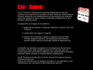 Chi Siamo
A.S.D. Tricolore  l'Associazione Sportiva Dilettantistica nata per
realizzare un programma di sviluppo nel Nord Italia con Arsenal Soccer
Schools, attraverso una collaborazione di lungo periodo con societ di
calcio che ospitano le varie iniziative mettendo a disposizione le loro
strutture (Hosting Clubs).

Il programma si sviluppa su tre direttrici:

      1. stages di formazione a moduli per allenatori e tecnici (Train the
         Trainers)

      2. campi estivi per ragazzi e ragazze

      3. sessioni di formazione a ragazzi e ragazze nel corso della
         normale stagione calcistica, ad integrazione del percorso
         sportivo svolto nella loro eventuale societ di appartenenza.



La filosofia che alimenta il progetto  il coinvolgimento del territorio,
ponendosi a fianco delle societ sportive che vi operano, per una
crescita generale sul territorio medesimo, per incrementarne la qualit
calcistica media, creando un tessuto fertile e collaborativo.

A.S.D. Tricolore  iscritta allo C.S.A.IN., Ente di Promozione Sportiva
riconosciuta dal Coni.
Tutte le sue attivit sono di carattere formativo e non agonistico e non
interferiscono con normative di altre federazioni sportive.
 