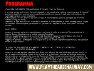Programma
STAGES DI FORMAZIONE PER ALLENATORI E TECNICI (Train the Trainers):
 prevista una serie di incontri formativi articolati in pi moduli, che vogliono essere momenti di "ripasso"
per tecnici qualificati, secondo una metodologia di eccellenza, oppure di reale apprendimento per chi
vuole approfondire nozioni calcistiche;
la formazione a moduli  fornita da tecnici inglesi di Arsenal Soccer Schools, corredata da strumenti
didattici in lingua italiana;
al termine di ogni modulo viene rilasciato un Attestato di Partecipazione, e coloro che seguono gli stages
acquisiscono il diritto di poter partecipare alla gestione dei campi estivi e alla formazione "in-season
training"

CAMPI ESTIVI:
durante la seconda parte del mese di giugno, e nel mese di luglio, si svolgono i "Summer Camps" di
Arsenal Soccer Schools presso le societ ospitanti l'iniziativa;
i campi prevedono la presenza di tecnici formati durante gli stages di Arsenal Soccer Schools e di
istruttori inglesi, e si rivolgono sia a ragazzi che ragazze dagli 7 ai 17 anni;
raggruppati per et, i partecipanti sono seguiti dalle 9 alle 17 con programma settimanale, integrato con
lezioni in lingua inglese


SESSIONI DI FORMAZIONE A RAGAZZI E RAGAZZE NEL CORSO DELLA STAGIONE
SPORTIVA (IN-SEASON TRAINING):
durante la normale stagione calcistica, con decorrenza soltanto dal mese di ottobre, per non interferire
con la preparazione atletica iniziale, e fino a giugno, si svolgono con cadenza quindicinale sessioni di
allenamento per le categorie che vanno dai Pulcini agli Allievi, a integrazione dei normali programmi di
allenamento che i giovani calciatori seguono presso le societ con le quali sono eventualmente tesserati;
tali sessioni si svolgono attraverso la gestione di orari e impianti da parte degli Hosting Clubs, e delle
societ sportive che con loro hanno definito programmi di collaborazione
 
