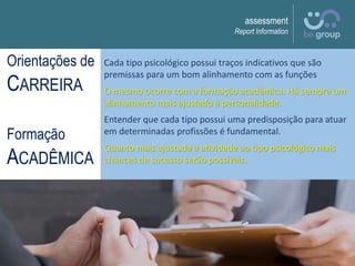 assessment
Report Information
Cada tipo psicológico possui traços indicativos que são
premissas para um bom alinhamento com as funções
O mesmo ocorre com a formação acadêmica. Há sempre um
alinhamento mais ajustado à personalidade.
Entender que cada tipo possui uma predisposição para atuar
em determinadas profissões é fundamental.
Quanto mais ajustada a atividade ao tipo psicológico mais
chances de sucesso serão possíveis.
Orientações de
CARREIRA
Formação
ACADÊMICA
 
