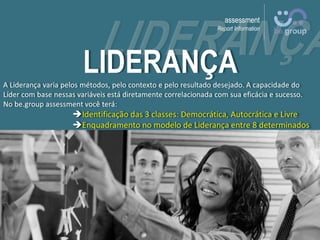 assessment
Report Information
LIDERANÇAA Liderança varia pelos métodos, pelo contexto e pelo resultado desejado. A capacidade do
Líder com base nessas variáveis está diretamente correlacionada com sua eficácia e sucesso.
No be.group assessment você terá:
Identificação das 3 classes: Democrática, Autocrática e Livre
Enquadramento no modelo de Liderança entre 8 determinados
 