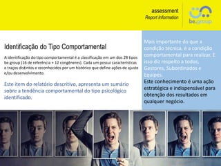 assessment
Report Information
Mais importante do que a
condição técnica, é a condição
comportamental para realizar. E
isso diz respeito a todos,
Gestores, Subordinados e
Equipes.
Este conhecimento é uma ação
estratégica e indispensável para
obtenção dos resultados em
qualquer negócio.
Identificação do Tipo Comportamental
A identificação do tipo comportamental é a classificação em um dos 28 tipos
be.group (16 de referência + 12 congêneres). Cada um possui características
e traços distintos e reconhecidos por um histórico que define ações de ajuste
e/ou desenvolvimento.
Este item do relatório descritivo, apresenta um sumário
sobre a tendência comportamental do tipo psicológico
identificado.
 