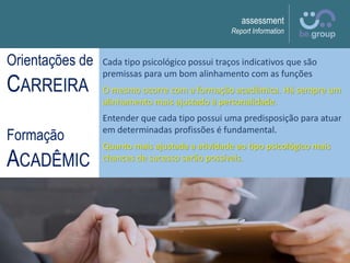 assessment
Report Information
Cada tipo psicológico possui traços indicativos que são
premissas para um bom alinhamento com as funções
O mesmo ocorre com a formação acadêmica. Há sempre um
alinhamento mais ajustado à personalidade.
Entender que cada tipo possui uma predisposição para atuar
em determinadas profissões é fundamental.
Quanto mais ajustada a atividade ao tipo psicológico mais
chances de sucesso serão possíveis.
Orientações de
CARREIRA
Formação
ACADÊMIC
A
 