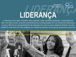 assessment
Report Information
LIDERANÇAA Liderança varia pelos métodos, pelo contexto e pelo resultado desejado. A capacidade do
Líder com base nessas variáveis está diretamente correlacionada com sua eficácia de liderança e
sucesso. Não há um enquadramento da Liderança em uma ou outra categoria distinta. Há uma
tendência mais forte de uma categoria em relação às demais. No be.group assessment você terá
Identificação das 3 classes: Democrática, Autocrática e Livre
Enquadramento no modelo de Liderança entre 8 determinados
 