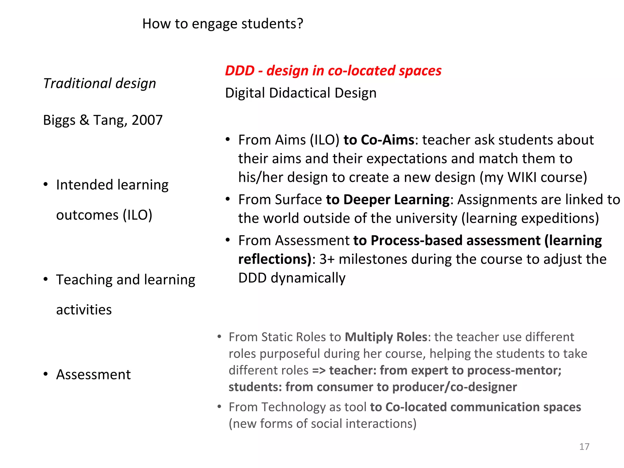 DDD - design in co-located spaces
Digital Didactical Design
• From Aims (ILO) to Co-Aims: teacher ask students about
their aims and their expectations and match them to
his/her design to create a new design (my WIKI course)
• From Surface to Deeper Learning: Assignments are linked to
the world outside of the university (learning expeditions)
• From Assessment to Process-based assessment (learning
reflections): 3+ milestones during the course to adjust the
DDD dynamically
Traditional design
Biggs & Tang, 2007
• Intended learning
outcomes (ILO)
• Teaching and learning
activities
• Assessment
How to engage students?
• From Static Roles to Multiply Roles: the teacher use different
roles purposeful during her course, helping the students to take
different roles => teacher: from expert to process-mentor;
students: from consumer to producer/co-designer
• From Technology as tool to Co-located communication spaces
(new forms of social interactions)
17
 