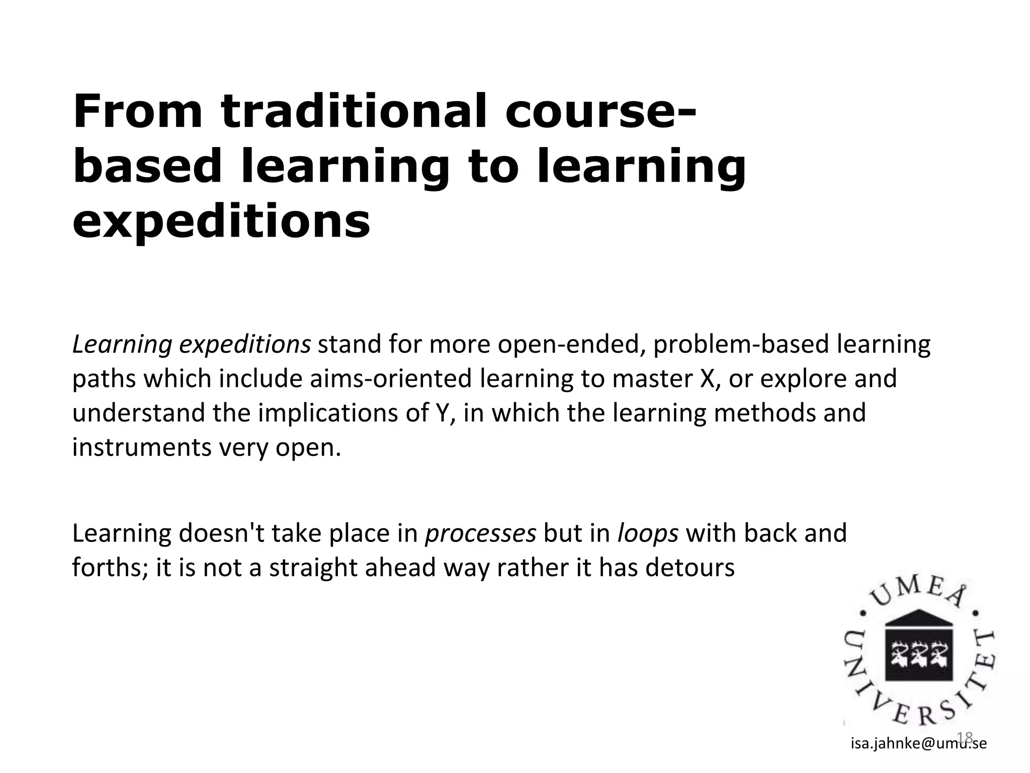 From traditional course-
based learning to learning
expeditions
Learning expeditions stand for more open-ended, problem-based learning
paths which include aims-oriented learning to master X, or explore and
understand the implications of Y, in which the learning methods and
instruments very open.
isa.jahnke@umu.se18
Learning doesn't take place in processes but in loops with back and
forths; it is not a straight ahead way rather it has detours
 