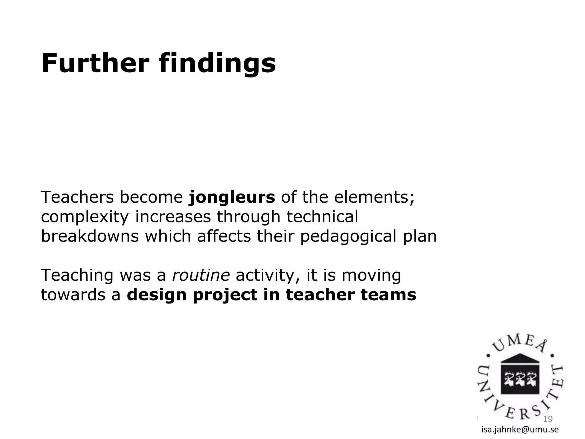 Further findings
Teachers become jongleurs of the elements;
complexity increases through technical
breakdowns which affects their pedagogical plan
Teaching was a routine activity, it is moving
towards a design project in teacher teams
isa.jahnke@umu.se
19
 