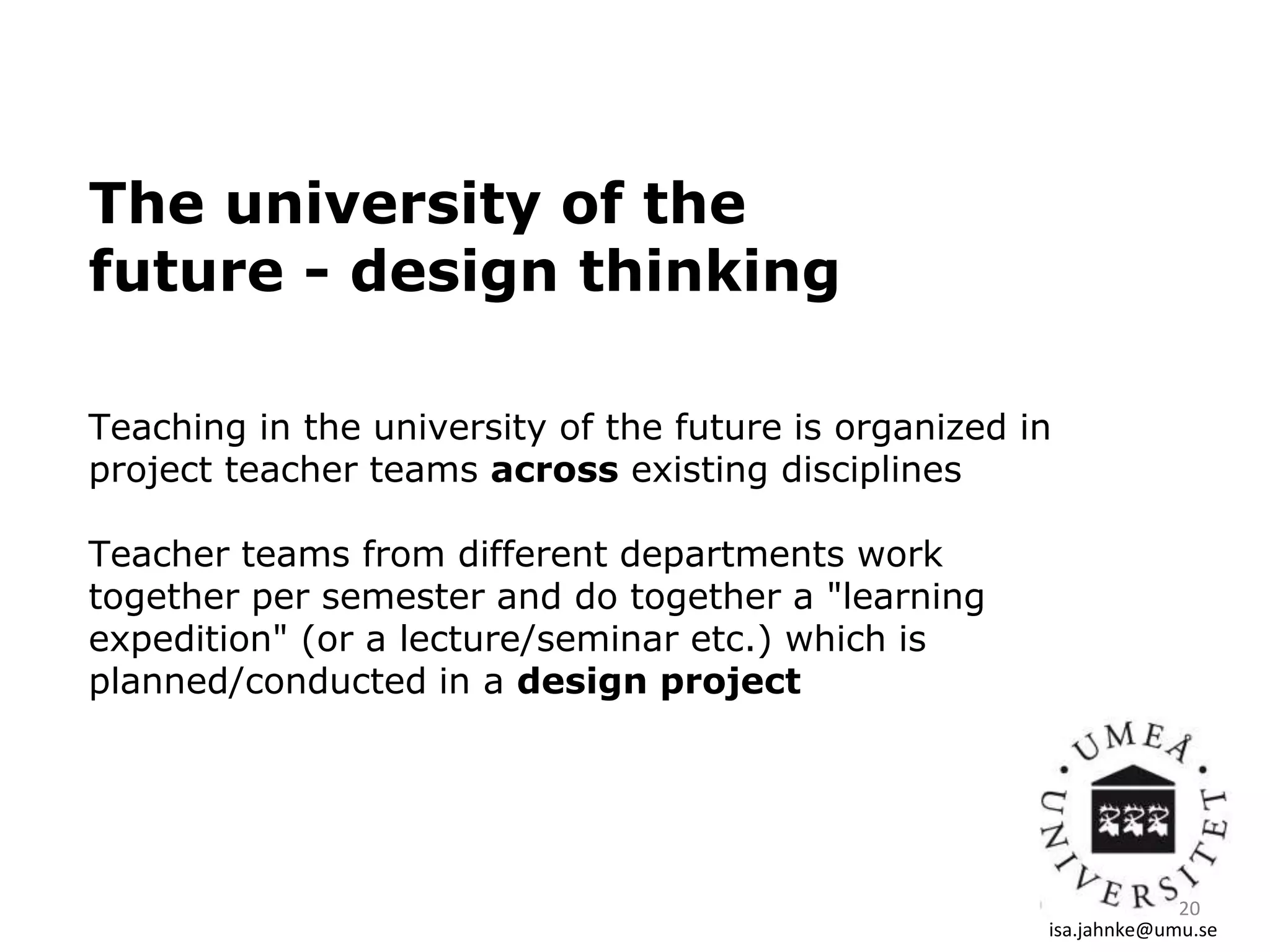 The university of the
future - design thinking
Teaching in the university of the future is organized in
project teacher teams across existing disciplines
Teacher teams from different departments work
together per semester and do together a "learning
expedition" (or a lecture/seminar etc.) which is
planned/conducted in a design project
isa.jahnke@umu.se
20
 