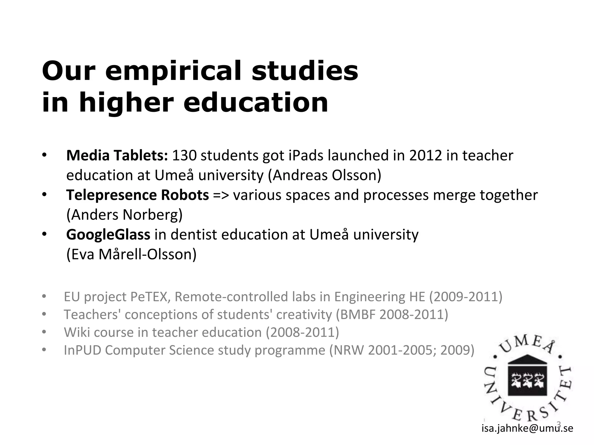 Our empirical studies
in higher education
• Media Tablets: 130 students got iPads launched in 2012 in teacher
education at Umeå university (Andreas Olsson)
• Telepresence Robots => various spaces and processes merge together
(Anders Norberg)
• GoogleGlass in dentist education at Umeå university
(Eva Mårell-Olsson)
• EU project PeTEX, Remote-controlled labs in Engineering HE (2009-2011)
• Teachers' conceptions of students' creativity (BMBF 2008-2011)
• Wiki course in teacher education (2008-2011)
• InPUD Computer Science study programme (NRW 2001-2005; 2009)
isa.jahnke@umu.se3
 