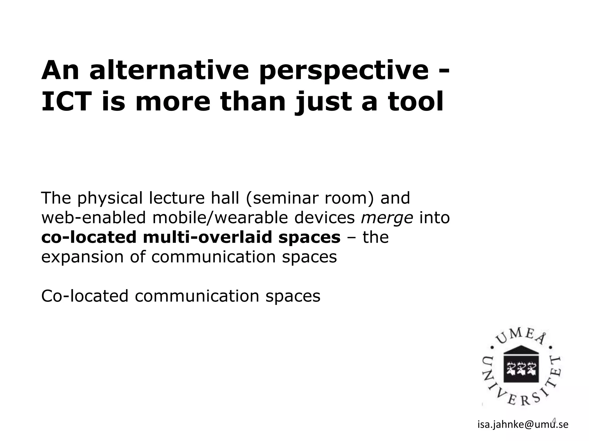 An alternative perspective -
ICT is more than just a tool
The physical lecture hall (seminar room) and
web-enabled mobile/wearable devices merge into
co-located multi-overlaid spaces – the
expansion of communication spaces
Co-located communication spaces
isa.jahnke@umu.se4
 