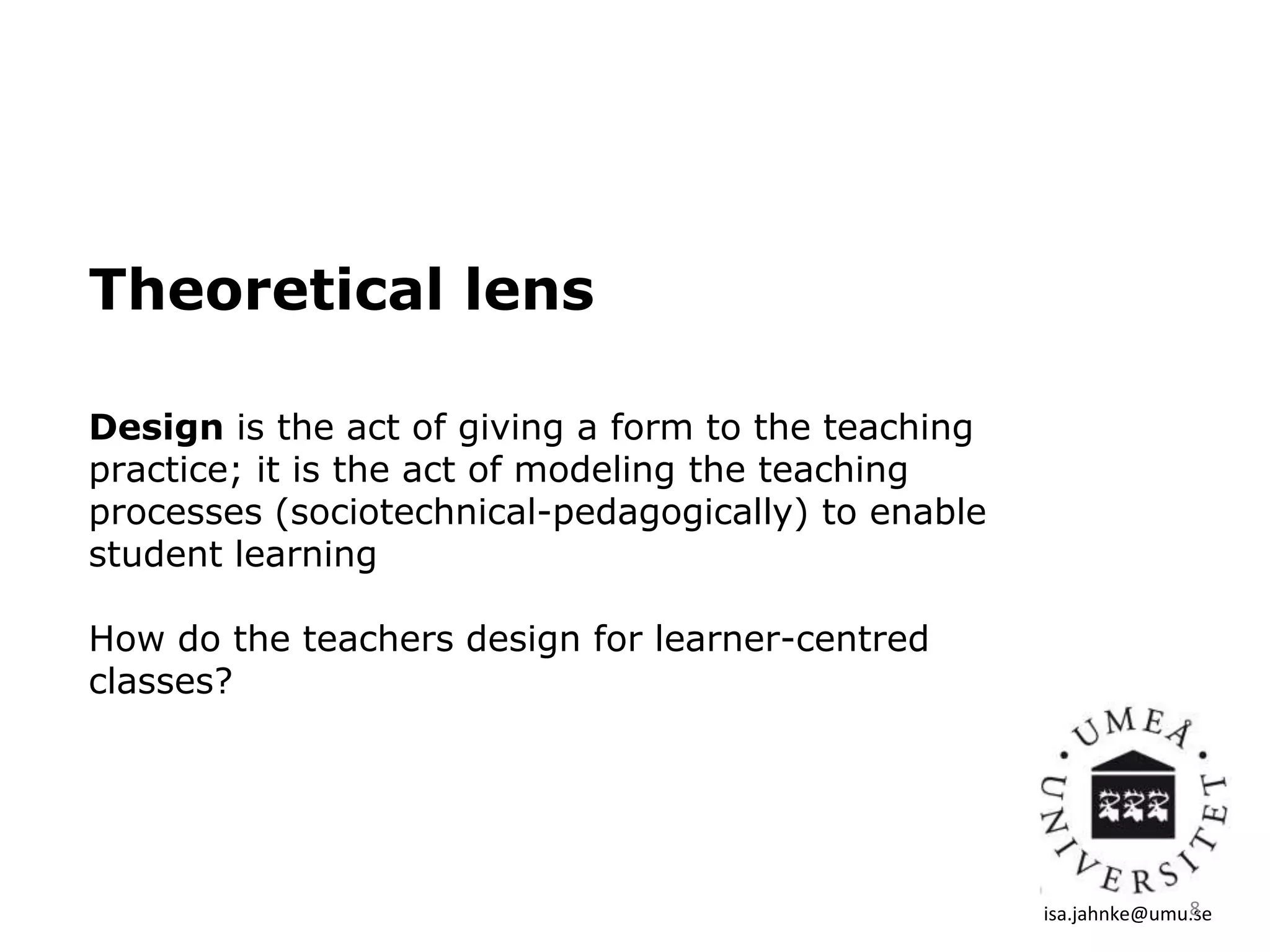 Theoretical lens
Design is the act of giving a form to the teaching
practice; it is the act of modeling the teaching
processes (sociotechnical-pedagogically) to enable
student learning
How do the teachers design for learner-centred
classes?
isa.jahnke@umu.se8
 