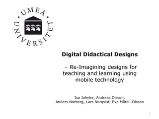 Digital Didactical Designs
– Re-Imagining designs for
teaching and learning using
mobile technology
Isa Jahnke, Andreas Olsson,
Anders Norberg, Lars Norqvist, Eva Mårell-Olsson
1
 