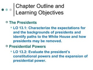 Chapter Outline and
Learning Objectives
 The Presidents
LO 13.1: Characterize the expectations for
and the backgrounds of presidents and
identify paths to the White House and how
presidents may be removed.
 Presidential Powers
LO 13.2: Evaluate the president’s
constitutional powers and the expansion of
presidential power.
 
