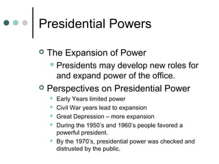 Presidential Powers
 The Expansion of Power
Presidents may develop new roles for
and expand power of the office.
 Perspectives on Presidential Power
 Early Years limited power
 Civil War years lead to expansion
 Great Depression – more expansion
 During the 1950’s and 1960’s people favored a
powerful president.
 By the 1970’s, presidential power was checked and
distrusted by the public.
 