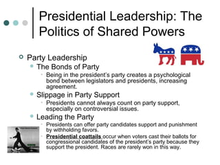 Presidential Leadership: The
Politics of Shared Powers
 Party Leadership
 The Bonds of Party
• Being in the president’s party creates a psychological
bond between legislators and presidents, increasing
agreement.
 Slippage in Party Support
• Presidents cannot always count on party support,
especially on controversial issues.
 Leading the Party
• Presidents can offer party candidates support and punishment
by withholding favors.
• Presidential coattails occur when voters cast their ballots for
congressional candidates of the president’s party because they
support the president. Races are rarely won in this way.
 