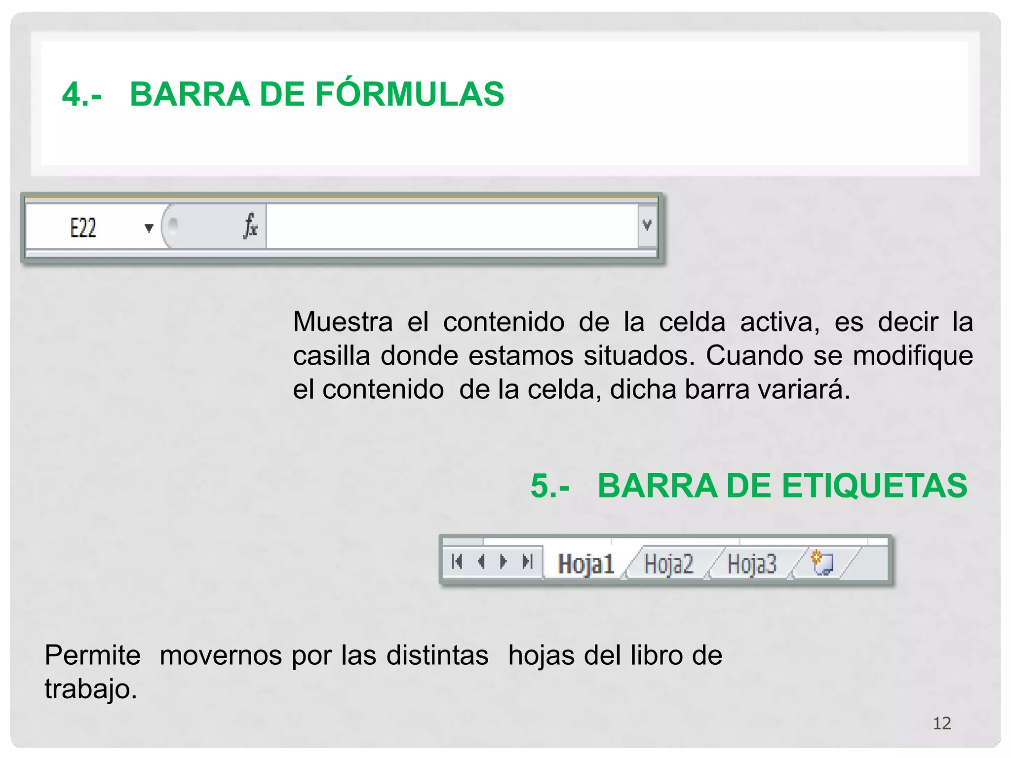 4.- BARRA DE FÓRMULAS
Muestra el contenido de la celda activa, es decir la
casilla donde estamos situados. Cuando se modifique
el contenido de la celda, dicha barra variará.
5.- BARRA DE ETIQUETAS
Permite movernos por las distintas hojas del libro de
trabajo.
12
 