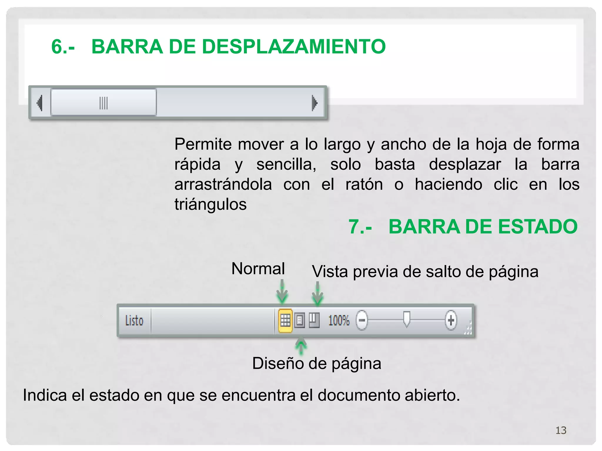 6.- BARRA DE DESPLAZAMIENTO
Permite mover a lo largo y ancho de la hoja de forma
rápida y sencilla, solo basta desplazar la barra
arrastrándola con el ratón o haciendo clic en los
triángulos
Normal
Diseño de página
Indica el estado en que se encuentra el documento abierto.
7.- BARRA DE ESTADO
Vista previa de salto de página
13
 