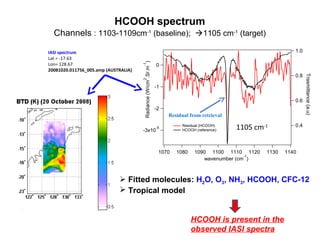 HCOOH spectrum
Channels : 1103-1109cm-1 (baseline); 1105 cm-1 (target)
1.0
-1

0

2

0.8
-1
0.6
-2

-3x10

Residual from retrieval
-5

1070

Residual (HCOOH)
HCOOH (reference)

1080

1105 cm-1

1090 1100 1110 1120
-1
wavenumber (cm )

1130

Trasmittance (a.u)

Radiance (W/cm .Sr.m )

IASI spectrum
Lat = -17.63
Lon= 128.67
20081020.011756_005.amp (AUSTRALIA)

0.4

1140

 Fitted molecules: H2O, O3, NH3, HCOOH, CFC-12
 Tropical model

HCOOH is present in the
observed IASI spectra

 