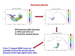 Aerosol plume

BTD between IASI channels
at 1072 and 1215 cm-1
to track the aerosol plume.

From 11 August 2008 it was not
possible to track the aerosol plume
because of the high signal-noise ratio.

 