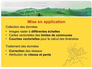 Mise en application Collection des données Images raster à  différentes échelles Cartes vectorielles des  limites de communes Couches vectorielles  pour le calcul des itinéraires Traitement des données Correction  des réseaux Attribution de  vitesse et pente 