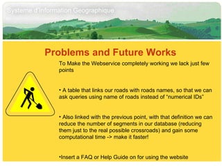 Problems and Future Works  To Make the Webservice completely working we lack just few points A table that links our roads with roads names, so that we can ask queries using name of roads instead of “numerical IDs” Also linked with the previous point, with that definition we can reduce the number of segments in our database (reducing them just to the real possible crossroads) and gain some computational time -> make it faster! Insert a FAQ or Help Guide on for using the website 