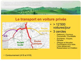 > 12’500 voitures/jour 3 cercles Delémont, Courroux, Courrendlin, Courtételle Soyhières, Vicques, Develier (Pleigne et Movelier, Courchapoix et le reste. L'axe desservant Rossemaison et Châtillon Le transport en voiture privée Contournement (A16 et H18) (Source : “Agglomération de Delémont - Transports et territoire, « analyse et enjeux ») A16 Routes prinipale Routes secondaire Routes locale 