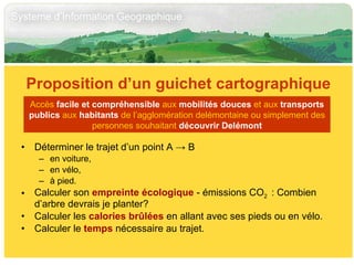 Déterminer le trajet d’un point A  ->  B  en voiture, en vélo, à pied. Calculer son  empreinte écologique  - émissions CO 2  : Combien d’arbre devrais je planter? Calculer les  calories brûlées  en allant avec ses pieds ou en vélo. Calculer le  temps  nécessaire au trajet. Proposition d’un guichet cartographique Accès  facile et compréhensible  aux  mobilités douces  et aux  transports publics  aux  habitants  de l’agglomération delémontaine ou simplement des personnes souhaitant  découvrir Delémont 