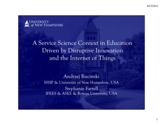 8/27/2013
1
A Service Science Context in Education
Driven by Disruptive Innovation
and the Internet of Things
Andrzej Rucinski
ISSIP & University of New Hampshire, USA
Stephanie Farrell
IFEES & ASEE & Rowan University, USA
 