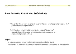 pres_280611_lakatos.odt               Heuristics in mathematical discovery                1/21




Imre Lakatos: Proofs and Refutations




         "One of the things we're sure to discover is that the psychological processes don't
           parallel the logical processes."


         "[...] the steps of justification are not the steps of discovery."
             (Larry E. Travis: The value of introspection to the designer of
             mechanical problem solvers)


Topic:
   • a historic account of how mathematical proofs are being found
   • in contrast to 'formalist' accounts of metamathematics / philosophy of mathematics
 