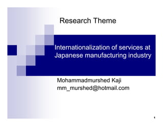 Internationalization of services at
Japanese manufacturing industry
Mohammadmurshed Kaji
mm_murshed@hotmail.com
Research Theme
1
 