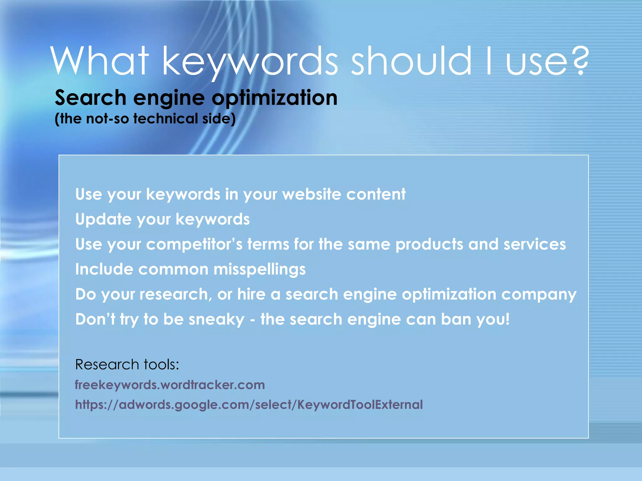 What keywords should I use? Search engine optimization (the not-so technical side) Use your keywords in your website content Update your keywords Use your competitor’s terms for the same products and services Include common misspellings Do your research, or hire a search engine optimization company Don’t try to be sneaky - the search engine can ban you!  Research tools: freekeywords . wordtracker .com https: //adwords . google . com/select/KeywordToolExternal 