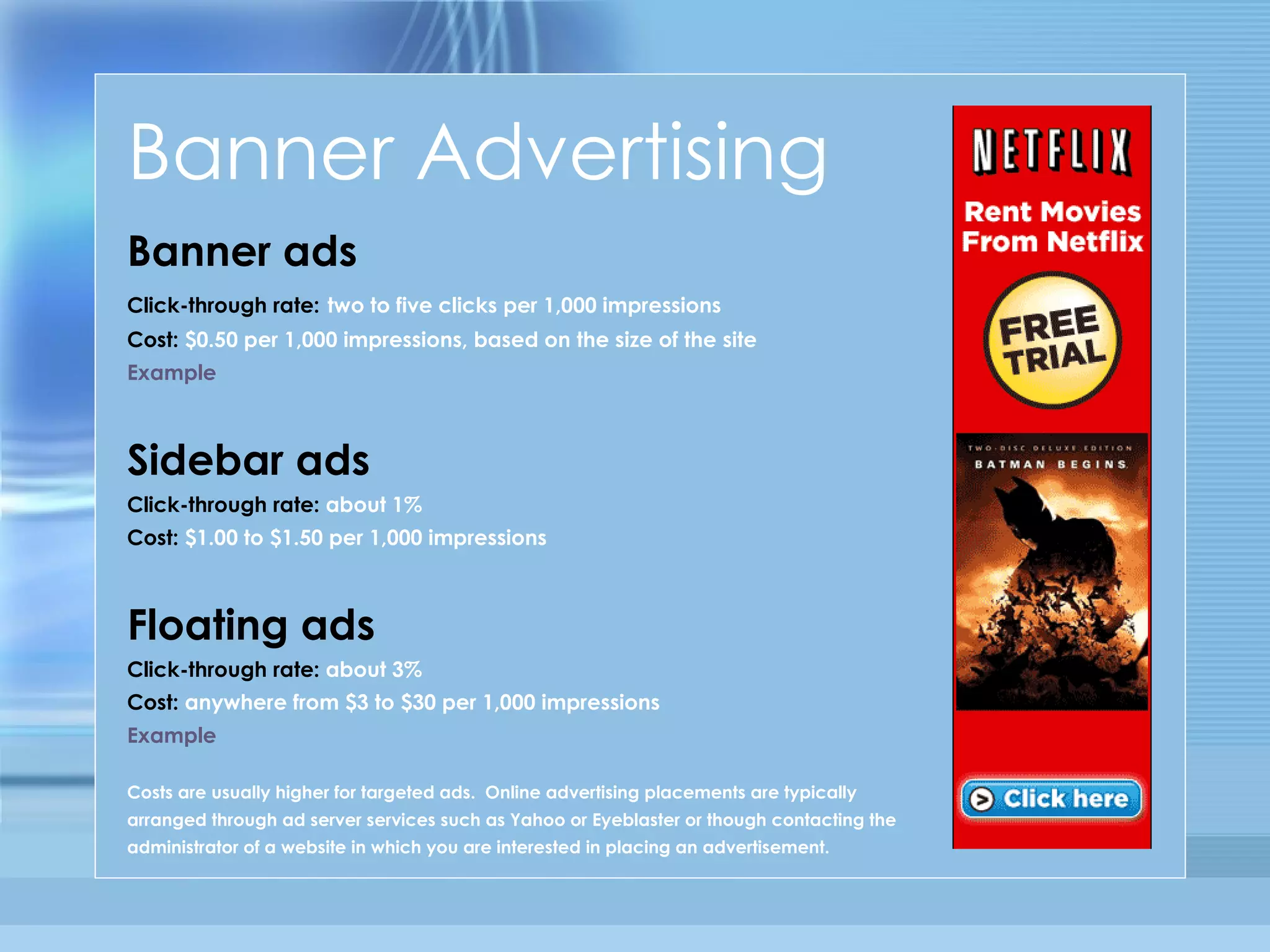Banner Advertising Banner ads Click-through rate:   two to five clicks per 1,000 impressions Cost:  $0.50 per 1,000 impressions, based on the size of the site Example Sidebar ads Click-through rate:  about 1% Cost:  $1.00 to $1.50 per 1,000 impressions  Floating ads   Click-through rate:  about 3% Cost:  anywhere from $3 to $30 per 1,000 impressions Example Costs are usually higher for targeted ads.  Online advertising placements are typically arranged through ad server services such as Yahoo or Eyeblaster or though contacting the administrator of a website in which you are interested in placing an advertisement. 