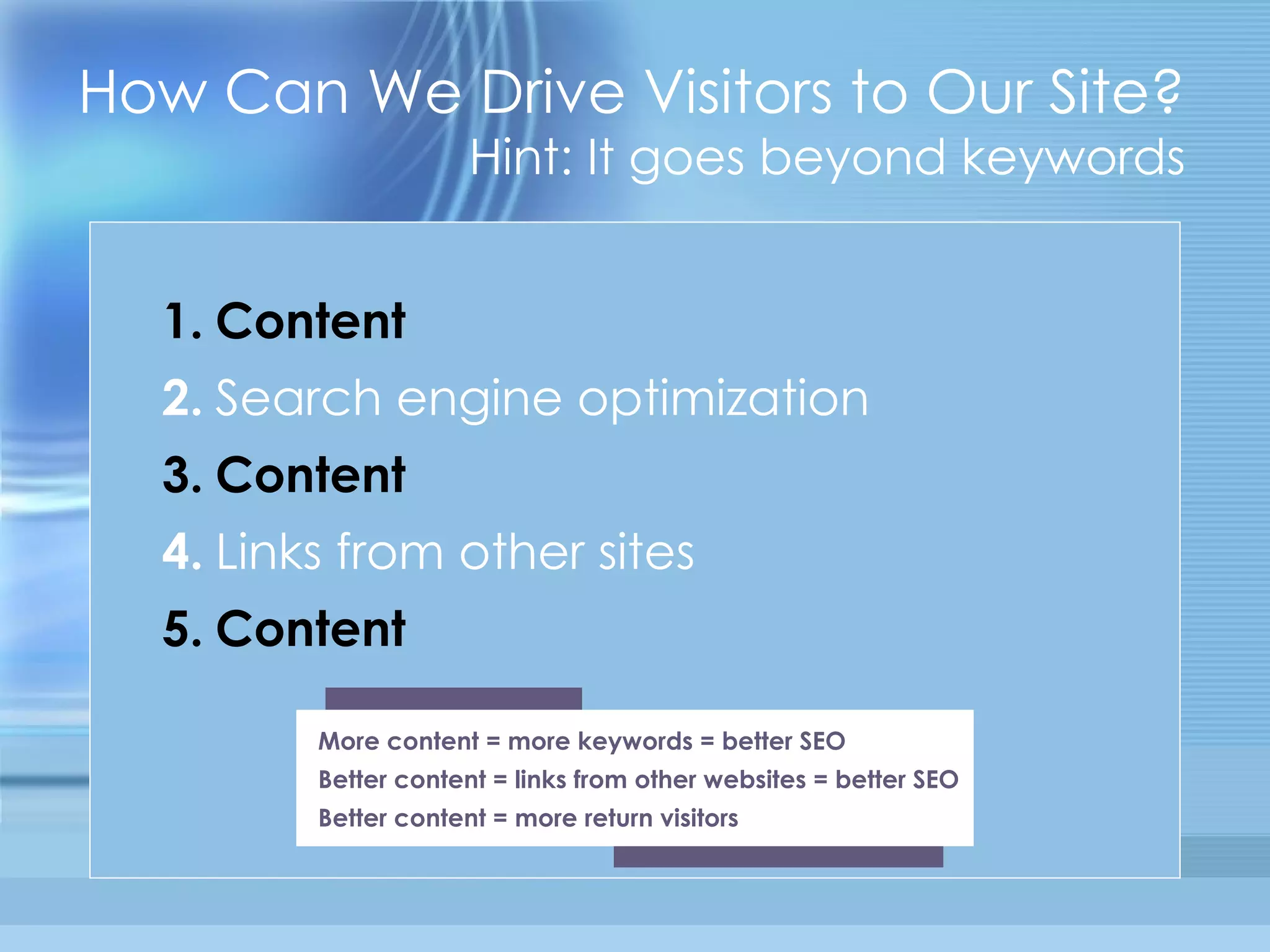 How Can We Drive Visitors to Our Site? Hint: It goes beyond keywords 1.   Content   2.   Search engine optimization   3.   Content   4.   Links from other sites   5.   Content More content = more keywords = better SEO Better content = links from other websites = better SEO Better content = more return visitors 