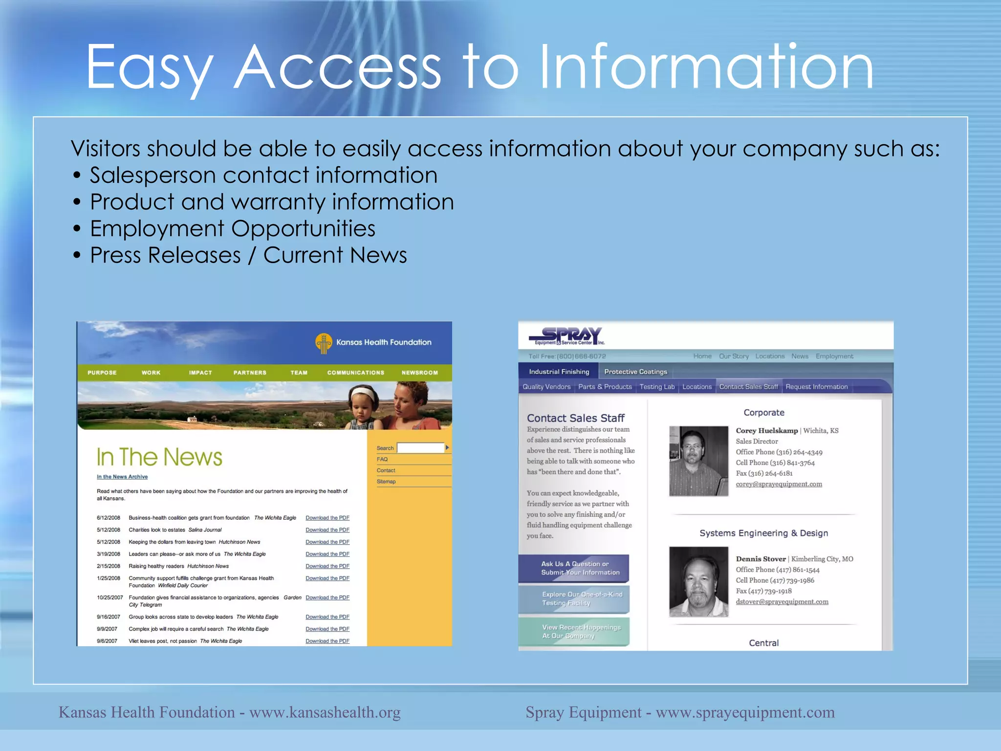 Easy Access to Information Visitors should be able to easily access information about your company such as: • Salesperson contact information • Product and warranty information • Employment Opportunities • Press Releases / Current News Kansas Health Foundation - www.kansashealth.org Spray Equipment - www.sprayequipment.com 