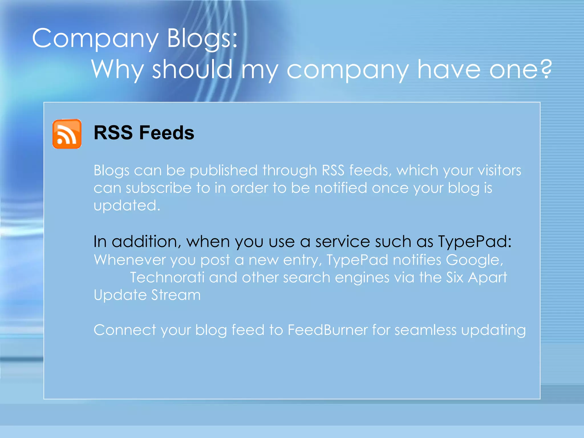Company Blogs:  Why should my company have one? RSS Feeds Blogs can be published through RSS feeds, which your visitors can subscribe to in order to be notified once your blog is updated. In addition, when you use a service such as TypePad: Whenever you post a new entry, TypePad notifies Google,  Technorati and other search engines via the Six Apart Update Stream Connect your blog feed to FeedBurner for seamless updating 