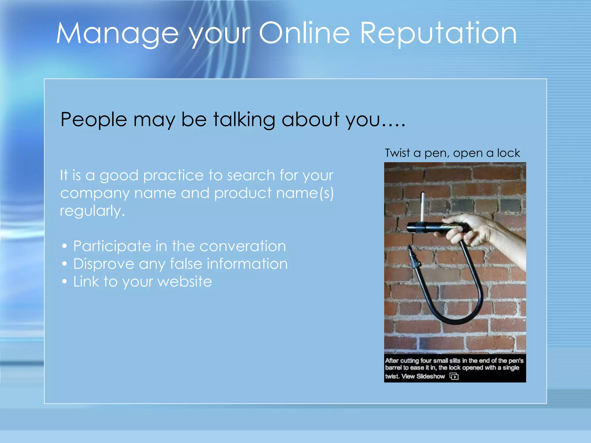 Manage your Online Reputation It is a good practice to search for your company name and product name(s) regularly. •  Participate in the converation •  Disprove any false information •  Link to your website  People may be talking about you…. Twist a pen, open a lock 
