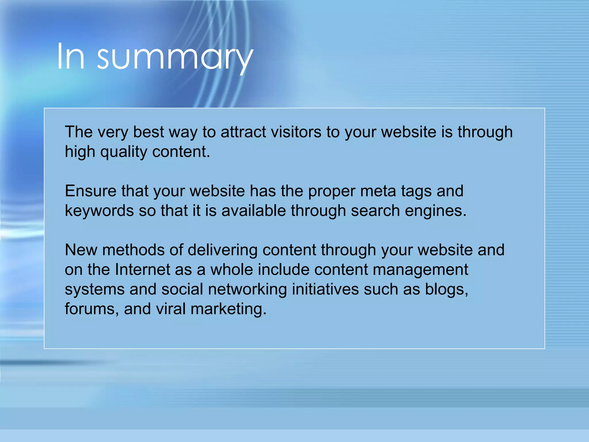 In summary The very best way to attract visitors to your website is through high quality content. Ensure that your website has the proper meta tags and keywords so that it is available through search engines. New methods of delivering content through your website and on the Internet as a whole include content management systems and social networking initiatives such as blogs, forums, and viral marketing. 