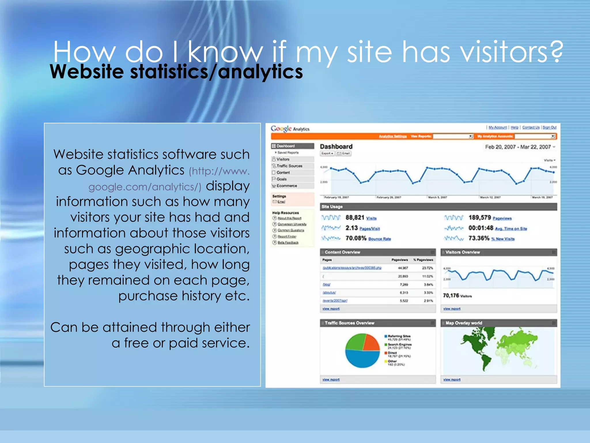 Website statistics/analytics How do I know if my site has visitors? Website statistics software such as Google Analytics  (http://www. google .com/analytics/)   display information such as how many visitors your site has had and information about those visitors such as geographic location, pages they visited, how long they remained on each page, purchase history etc. Can be attained through either a free or paid service. 