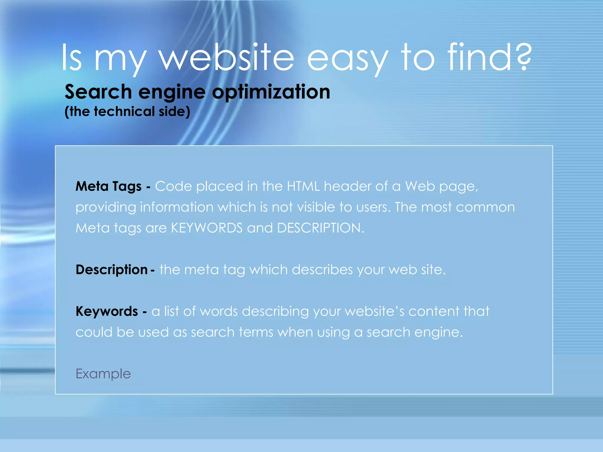 Is my website easy to find? Meta Tags -   Code placed in the HTML header of a Web page, providing information which is not visible to users. The most common Meta tags are KEYWORDS and DESCRIPTION. Description   -   the meta tag which describes your web site.  Keywords -   a list of words describing your website’s content that could be used as search terms when using a search engine.  Example Search engine optimization (the technical side) 