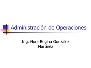 Administración de Operaciones
Ing. Nora Regina González
Martínez
 