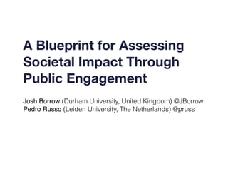 A Blueprint for Assessing
Societal Impact Through
Public Engagement
Josh Borrow (Durham University, United Kingdom) @JBorrow
Pedro Russo (Leiden University, The Netherlands) @pruss
 