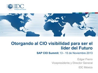 Otorgando al CIO visibilidad para ser el
líder del Futuro
SAP CIO Summit, 13 - 15 de Noviembre 2013
Edgar Fierro
Vicepresidente y Director General
IDC México

 