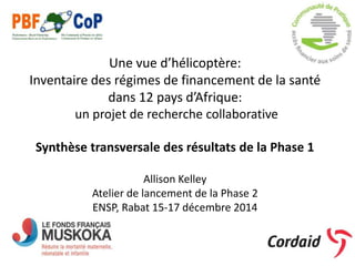 Une vue d’hélicoptère:
Inventaire des régimes de financement de la santé
dans 12 pays d’Afrique:
un projet de recherche collaborative
Synthèse transversale des résultats de la Phase 1
Allison Kelley
Atelier de lancement de la Phase 2
ENSP, Rabat 15-17 décembre 2014
 