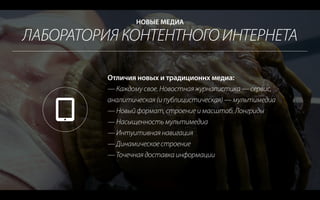 ЛАБОРАТОРИЯ КОНТЕНТНОГО ИНТЕРНЕТА
НОВЫЕ МЕДИА
Отличия новых и традиционнх медиа:
— Каждому свое. Новостная журналистика — сервис,
аналитическая (и публицистическая) — мультимедиа
— Новый формат, строение и масштаб. Лонгриды
— Насыщенность мультимедиа
— Интуитивная навигация
— Динамическое строение
— Точечная доставка информации
 