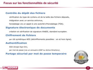 20 
Focus sur les fonctionnalités de sécurité 
Contrôle du dépôt des fichiers 
vérification du type de contenu et de la taille des fichiers déposés, 
intégration avec un service antivirus, 
horodatage via un appel à une autorité d’horodatage (TSA). 
Signature électronique de documents 
création et vérification de signature XAdES, standard européen. 
Chiffrement de fichiers 
par clé symétrique AES (déchiffrements possibles : en et hors ligne). 
Authentification 
SSO (Single Sign-On), 
par mot de passe (via un annuaire LDAP ou Active Directory). 
Partage sécurisé par mot de passe temporaire 
 
