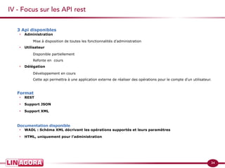 34 
IV - Focus sur les API rest 
3 Api disponibles 
∙ Administration 
Mise à disposition de toutes les fonctionnalités d’administration 
∙ Utilisateur 
Disponible partiellement 
Refonte en cours 
∙ Délégation 
Développement en cours 
Cette api permettra à une application externe de réaliser des opérations pour le compte d'un utilisateur. 
Format 
∙ REST 
∙ Support JSON 
∙ Support XML 
Documentation disponible 
∙ WADL : Schéma XML décrivant les opérations supportés et leurs paramètres 
∙ HTML, uniquement pour l’administration 
 