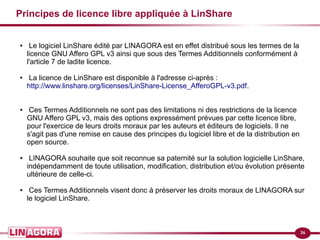 36 
Principes de licence libre appliquée à LinShare 
● Le logiciel LinShare édité par LINAGORA est en effet distribué sous les termes de la 
licence GNU Affero GPL v3 ainsi que sous des Termes Additionnels conformément à 
l'article 7 de ladite licence. 
● La licence de LinShare est disponible à l'adresse ci-après : 
http://www.linshare.org/licenses/LinShare-License_AfferoGPL-v3.pdf. 
● Ces Termes Additionnels ne sont pas des limitations ni des restrictions de la licence 
GNU Affero GPL v3, mais des options expressément prévues par cette licence libre, 
pour l'exercice de leurs droits moraux par les auteurs et éditeurs de logiciels. Il ne 
s'agit pas d'une remise en cause des principes du logiciel libre et de la distribution en 
open source. 
● LINAGORA souhaite que soit reconnue sa paternité sur la solution logicielle LinShare, 
indépendamment de toute utilisation, modification, distribution et/ou évolution présente 
ultérieure de celle-ci. 
● Ces Termes Additionnels visent donc à préserver les droits moraux de LINAGORA sur 
le logiciel LinShare. 
 