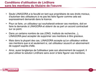 37 
Conditions d'utilisation de LinShare 
sans les mentions du titulaire de l'oeuvre 
● Seule LINAGORA a la faculté en tant que propriétaire de ses droits moraux, 
d'autoriser des utilisateurs à ne pas les faire figurer comme cela est 
expressément demandé dans la licence. 
● Pour ce faire, un utilisateur qui souhaiterait enlever ces mentions, doit en 
faire la demande à LINAGORA et obtenir de sa part un accord contractuel 
sur ce point. 
● Dans un certains nombre de cas (ONG, Instituts de recherche...), 
LINAGORA peut accepter de supprimer ces mentions à titre gracieux. 
● Mais dans la plupart des cas, LINAGORA accepte qu'un utilisateur enlève 
ces mentions que si et seulement si, cet utilisateur souscrit un abonnement 
de support auprès d'elle. 
● Ainsi, aussi longtemps de l'utilisateur paie son abonnement de support, il 
peut utiliser la solution LinShare sans avoir à faire figurer ces mentions. 
