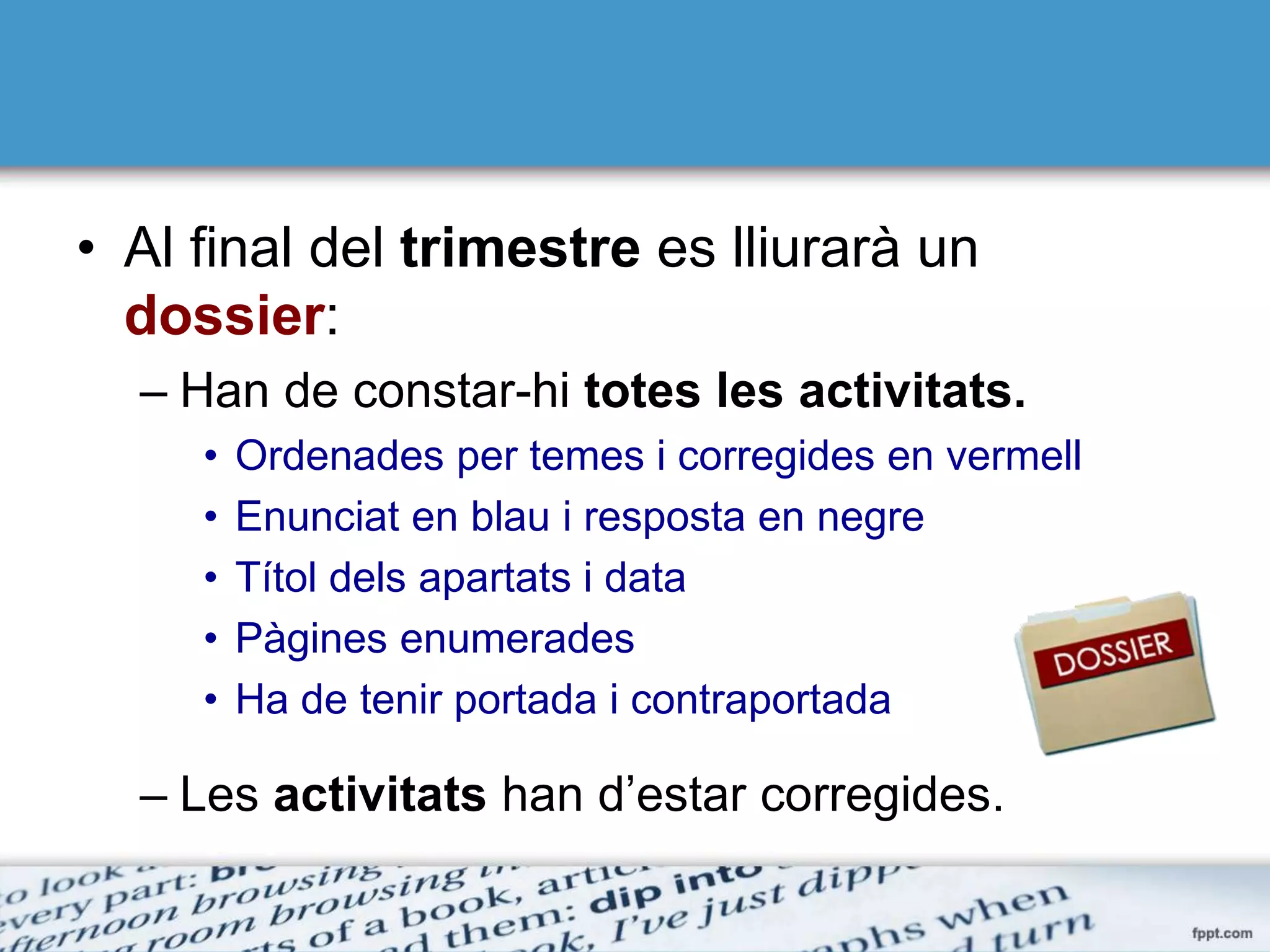 • Al final del trimestre es lliurarà un
dossier:
– Han de constar-hi totes les activitats.
• Ordenades per temes i corregides en vermell
• Enunciat en blau i resposta en negre
• Títol dels apartats i data
• Pàgines enumerades
• Ha de tenir portada i contraportada
– Les activitats han d’estar corregides.
 